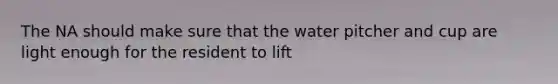 The NA should make sure that the water pitcher and cup are light enough for the resident to lift