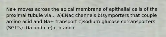 Na+ moves across the apical membrane of epithelial cells of the proximal tubule via... a)ENac channels b)symporters that couple amino acid and Na+ transport c)sodium-glucose cotransporters (SGLTs) d)a and c e)a, b and c