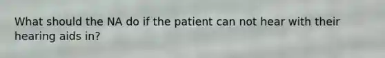 What should the NA do if the patient can not hear with their hearing aids in?