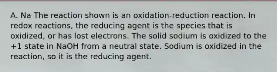 A. Na The reaction shown is an oxidation-reduction reaction. In redox reactions, the reducing agent is the species that is oxidized, or has lost electrons. The solid sodium is oxidized to the +1 state in NaOH from a neutral state. Sodium is oxidized in the reaction, so it is the reducing agent.