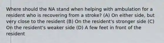 Where should the NA stand when helping with ambulation for a resident who is recovering from a stroke? (A) On either side, but very close to the resident (B) On the resident's stronger side (C) On the resident's weaker side (D) A few feet in front of the resident