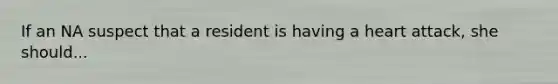 If an NA suspect that a resident is having a heart attack, she should...