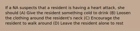 If a NA suspects that a resident is having a heart attack, she should (A) Give the resident something cold to drink (B) Loosen the clothing around the resident's neck (C) Encourage the resident to walk around (D) Leave the resident alone to rest