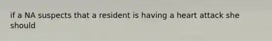 if a NA suspects that a resident is having a heart attack she should