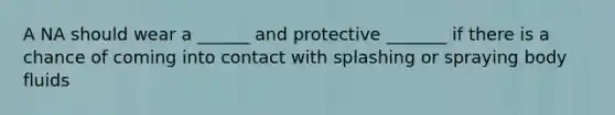 A NA should wear a ______ and protective _______ if there is a chance of coming into contact with splashing or spraying body fluids