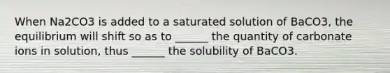 When Na2CO3 is added to a saturated solution of BaCO3, the equilibrium will shift so as to ______ the quantity of carbonate ions in solution, thus ______ the solubility of BaCO3.