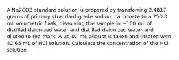 A Na2CO3 standard solution is prepared by transferring 2.4817 grams of primary strandard-grade sodium carbonate to a 250.0 mL volumetric flask, dissolving the sample in ~100 mL of distilled deionized water and distilled deionized water and diluted to the mark. A 25.00 mL aliquot is taken and titrated with 42.65 mL of HCl solution. Calculate the concentration of the HCl solution