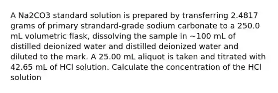 A Na2CO3 standard solution is prepared by transferring 2.4817 grams of primary strandard-grade sodium carbonate to a 250.0 mL volumetric flask, dissolving the sample in ~100 mL of distilled deionized water and distilled deionized water and diluted to the mark. A 25.00 mL aliquot is taken and titrated with 42.65 mL of HCl solution. Calculate the concentration of the HCl solution