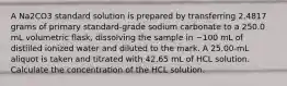 A Na2CO3 standard solution is prepared by transferring 2.4817 grams of primary standard-grade sodium carbonate to a 250.0 mL volumetric flask, dissolving the sample in ~100 mL of distilled ionized water and diluted to the mark. A 25.00-mL aliquot is taken and titrated with 42.65 mL of HCL solution. Calculate the concentration of the HCL solution.