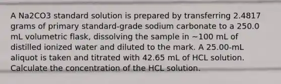 A Na2CO3 standard solution is prepared by transferring 2.4817 grams of primary standard-grade sodium carbonate to a 250.0 mL volumetric flask, dissolving the sample in ~100 mL of distilled ionized water and diluted to the mark. A 25.00-mL aliquot is taken and titrated with 42.65 mL of HCL solution. Calculate the concentration of the HCL solution.