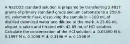 A Na2CO3 standard solution is prepared by transferring 2.4817 grams of primary standard-grade sodium carbonate to a 250.0-mL volumetric flask, dissolving the sample in ~100 mL of distilled deionized water and diluted to the mark. A 25.00-mL aliquot is taken and titrated with 42.65 mL of HCl solution. Calculate the concentration of the HCl solution. a. 0.05490 M b. 0.1997 M c. 0.1098 M d. 0.3196 M e. 0.1598 M