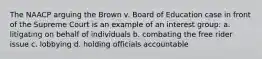 The NAACP arguing the Brown v. Board of Education case in front of the Supreme Court is an example of an interest group: a. litigating on behalf of individuals b. combating the free rider issue c. lobbying d. holding officials accountable