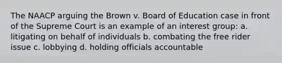 The NAACP arguing the Brown v. Board of Education case in front of the Supreme Court is an example of an interest group: a. litigating on behalf of individuals b. combating the free rider issue c. lobbying d. holding officials accountable