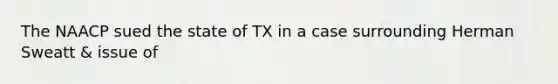 The NAACP sued the state of TX in a case surrounding Herman Sweatt & issue of