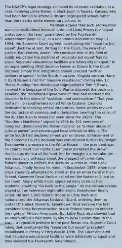 The NAACP's legal strategy achieved its ultimate validation in a case involving Linda Brown, a black pupil in Topeka, Kansas, who had been forced to attend a distant segregated school rather than the nearby white elementary school. In _________________________, Marshall argued that such segregation was unconstitutional because it denied Linda Brown the "equal protection of the laws" guaranteed by the Fourteenth Amendment (Map 27.2). In a unanimous decision on May 17, 1954, the Supreme Court agreed, overturning the "separate but equal" doctrine at last. Writing for the Court, the new chief justice, Earl Warren, wrote: "We conclude that in the field of public education the doctrine of 'separate but equal' has no place. Separate educational facilities are inherently unequal." In an implementing 1955 decision known as Brown II, the Court declared simply that integration should proceed "with all deliberate speed." In the South, however, Virginia senator Harry F. Byrd issued a call for "massive resistance." Calling May 17 "Black Monday," the Mississippi segregationist Tom P. Brady invoked the language of the Cold War to discredit the decision, assailing the "totalitarian government" that had rendered the decision in the name of "socialism and communism." That year, half a million southerners joined White Citizens' Councils dedicated to blocking school integration. Some whites revived the old tactics of violence and intimidation, swelling the ranks of the Ku Klux Klan to levels not seen since the 1920s. The "Southern Manifesto," signed in 1956 by 101 members of Congress, denounced the Brown decision as "a clear abuse of judicial power" and encouraged local officials to defy it. The white South had declared all-out war on Brown. Enforcement of the Supreme Court's decision was complicated further by Dwight Eisenhower's presence in the White House — the president was no champion of civil rights. Eisenhower accepted the Brown decision as the law of the land, but he thought it a mistake. Ike was especially unhappy about the prospect of committing federal power to enforce the decision. A crisis in Little Rock, Arkansas, finally forced his hand. In September 1957, when nine black students attempted to enroll at the all-white Central High School, Governor Orval Faubus called out the National Guard to bar them. Angry white mobs appeared daily to taunt the students, chanting "Go back to the jungle." As the vicious scenes played out on television night after night, Eisenhower finally acted. He sent 1,000 federal troops to Little Rock and nationalized the Arkansas National Guard, ordering them to protect the black students. Eisenhower thus became the first president since Reconstruction to use federal troops to enforce the rights of <a href='https://www.questionai.com/knowledge/kktT1tbvGH-african-americans' class='anchor-knowledge'>african americans</a>. But Little Rock also showed that southern officials had more loyalty to local custom than to the law — a repeated problem in the post-Brown era. Supreme Court ruling that overturned the "separate but equal" precedent established in Plessy v. Ferguson in 1896. The Court declared that separate educational facilities were inherently unequal and thus violated the Fourteenth Amendment.