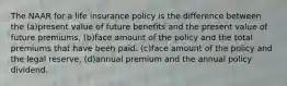 The NAAR for a life insurance policy is the difference between the (a)present value of future benefits and the present value of future premiums. (b)face amount of the policy and the total premiums that have been paid. (c)face amount of the policy and the legal reserve. (d)annual premium and the annual policy dividend.