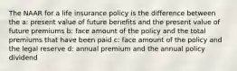 The NAAR for a life insurance policy is the difference between the a: present value of future benefits and the present value of future premiums b: face amount of the policy and the total premiums that have been paid c: face amount of the policy and the legal reserve d: annual premium and the annual policy dividend