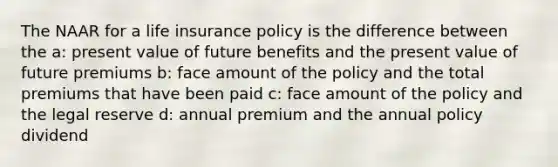 The NAAR for a life insurance policy is the difference between the a: present value of future benefits and the present value of future premiums b: face amount of the policy and the total premiums that have been paid c: face amount of the policy and the legal reserve d: annual premium and the annual policy dividend