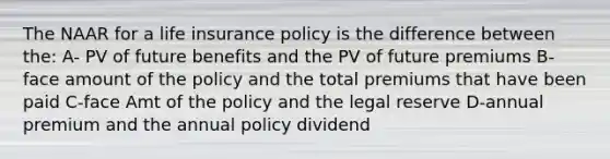 The NAAR for a life insurance policy is the difference between the: A- PV of future benefits and the PV of future premiums B-face amount of the policy and the total premiums that have been paid C-face Amt of the policy and the legal reserve D-annual premium and the annual policy dividend