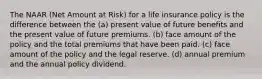 The NAAR (Net Amount at Risk) for a life insurance policy is the difference between the (a) present value of future benefits and the present value of future premiums. (b) face amount of the policy and the total premiums that have been paid. (c) face amount of the policy and the legal reserve. (d) annual premium and the annual policy dividend.