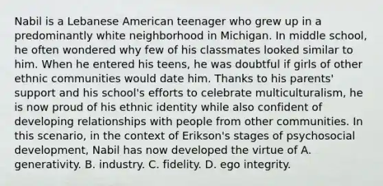 Nabil is a Lebanese American teenager who grew up in a predominantly white neighborhood in Michigan. In middle school, he often wondered why few of his classmates looked similar to him. When he entered his teens, he was doubtful if girls of other ethnic communities would date him. Thanks to his parents' support and his school's efforts to celebrate multiculturalism, he is now proud of his ethnic identity while also confident of developing relationships with people from other communities. In this scenario, in the context of Erikson's stages of psychosocial development, Nabil has now developed the virtue of A. generativity. B. industry. C. fidelity. D. ego integrity.