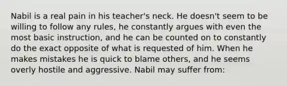 Nabil is a real pain in his teacher's neck. He doesn't seem to be willing to follow any rules, he constantly argues with even the most basic instruction, and he can be counted on to constantly do the exact opposite of what is requested of him. When he makes mistakes he is quick to blame others, and he seems overly hostile and aggressive. Nabil may suffer from: