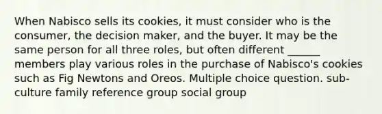 When Nabisco sells its cookies, it must consider who is the consumer, the decision maker, and the buyer. It may be the same person for all three roles, but often different ______ members play various roles in the purchase of Nabisco's cookies such as Fig Newtons and Oreos. Multiple choice question. sub-culture family reference group social group