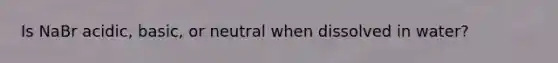 Is NaBr acidic, basic, or neutral when dissolved in water?