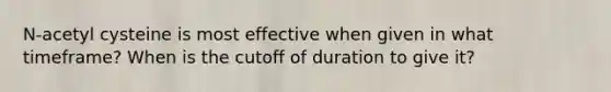 N-acetyl cysteine is most effective when given in what timeframe? When is the cutoff of duration to give it?