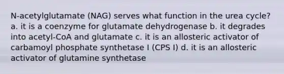 N-acetylglutamate (NAG) serves what function in the urea cycle? a. it is a coenzyme for glutamate dehydrogenase b. it degrades into acetyl-CoA and glutamate c. it is an allosteric activator of carbamoyl phosphate synthetase I (CPS I) d. it is an allosteric activator of glutamine synthetase