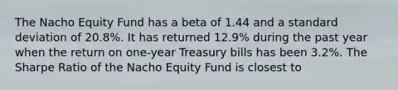 The Nacho Equity Fund has a beta of 1.44 and a standard deviation of 20.8%. It has returned 12.9% during the past year when the return on one-year Treasury bills has been 3.2%. The Sharpe Ratio of the Nacho Equity Fund is closest to