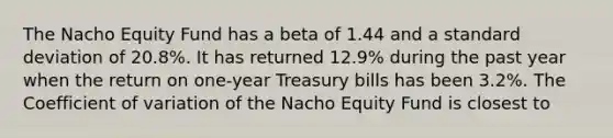 The Nacho Equity Fund has a beta of 1.44 and a <a href='https://www.questionai.com/knowledge/kqGUr1Cldy-standard-deviation' class='anchor-knowledge'>standard deviation</a> of 20.8%. It has returned 12.9% during the past year when the return on one-year Treasury bills has been 3.2%. The <a href='https://www.questionai.com/knowledge/kJCjg6fvaq-coefficient-of-variation' class='anchor-knowledge'>coefficient of variation</a> of the Nacho Equity Fund is closest to