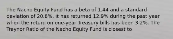 The Nacho Equity Fund has a beta of 1.44 and a standard deviation of 20.8%. It has returned 12.9% during the past year when the return on one-year Treasury bills has been 3.2%. The Treynor Ratio of the Nacho Equity Fund is closest to