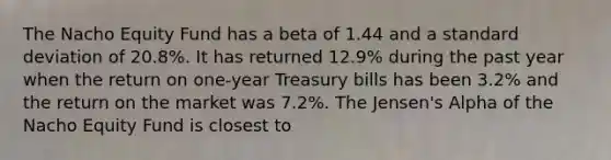 The Nacho Equity Fund has a beta of 1.44 and a standard deviation of 20.8%. It has returned 12.9% during the past year when the return on one-year Treasury bills has been 3.2% and the return on the market was 7.2%. The Jensen's Alpha of the Nacho Equity Fund is closest to