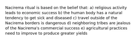 Nacirema ritual is based on the belief that: a) religious activity leads to economic success b) the human body has a natural tendency to get sick and diseased c) travel outside of the Nacirema borders is dangerous d) neighboring tribes are jealous of the Nacirema's commercial success e) agricultural practices need to improve to produce greater yields