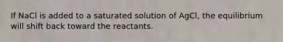 If NaCl is added to a saturated solution of AgCl, the equilibrium will shift back toward the reactants.