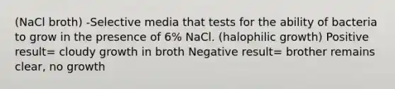 (NaCl broth) -Selective media that tests for the ability of bacteria to grow in the presence of 6% NaCl. (halophilic growth) Positive result= cloudy growth in broth Negative result= brother remains clear, no growth