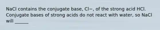 NaCl contains the conjugate base, Cl−, of the strong acid HCl. Conjugate bases of strong acids do not react with water, so NaCl will ______