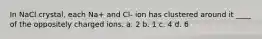 In NaCl crystal, each Na+ and Cl- ion has clustered around it ____ of the oppositely charged ions. a. 2 b. 1 c. 4 d. 6