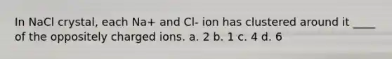 In NaCl crystal, each Na+ and Cl- ion has clustered around it ____ of the oppositely charged ions. a. 2 b. 1 c. 4 d. 6