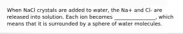 When NaCl crystals are added to water, the Na+ and Cl- are released into solution. Each ion becomes ________________, which means that it is surrounded by a sphere of water molecules.