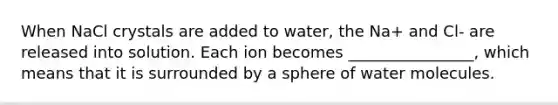 When NaCl crystals are added to water, the Na+ and Cl- are released into solution. Each ion becomes ________________, which means that it is surrounded by a sphere of water molecules.