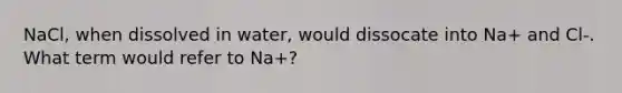 NaCl, when dissolved in water, would dissocate into Na+ and Cl-. What term would refer to Na+?