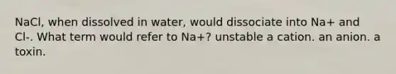 NaCl, when dissolved in water, would dissociate into Na+ and Cl-. What term would refer to Na+? unstable a cation. an anion. a toxin.