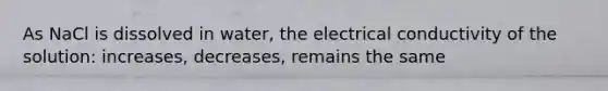 As NaCl is dissolved in water, the electrical conductivity of the solution: increases, decreases, remains the same