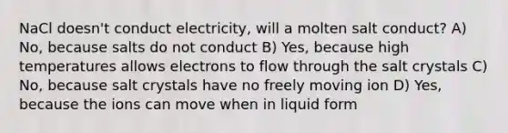 NaCl doesn't conduct electricity, will a molten salt conduct? A) No, because salts do not conduct B) Yes, because high temperatures allows electrons to flow through the salt crystals C) No, because salt crystals have no freely moving ion D) Yes, because the ions can move when in liquid form