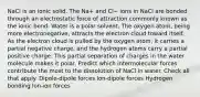 NaCl is an ionic solid. The Na+ and Cl− ions in NaCl are bonded through an electrostatic force of attraction commonly known as the ionic bond. Water is a polar solvent. The oxygen atom, being more electronegative, attracts the electron cloud toward itself. As the electron cloud is pulled by the oxygen atom, it carries a partial negative charge, and the hydrogen atoms carry a partial positive charge. This partial separation of charges in the water molecule makes it polar. Predict which intermolecular forces contribute the most to the dissolution of NaCl in water. Check all that apply. Dipole-dipole forces Ion-dipole forces Hydrogen bonding Ion-ion forces