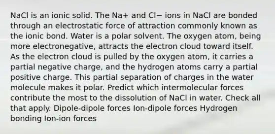 NaCl is an ionic solid. The Na+ and Cl− ions in NaCl are bonded through an electrostatic force of attraction commonly known as the ionic bond. Water is a polar solvent. The oxygen atom, being more electronegative, attracts the electron cloud toward itself. As the electron cloud is pulled by the oxygen atom, it carries a partial negative charge, and the hydrogen atoms carry a partial positive charge. This partial separation of charges in the water molecule makes it polar. Predict which intermolecular forces contribute the most to the dissolution of NaCl in water. Check all that apply. Dipole-dipole forces Ion-dipole forces Hydrogen bonding Ion-ion forces