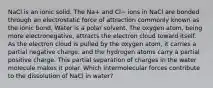 NaCl is an ionic solid. The Na+ and Cl− ions in NaCl are bonded through an electrostatic force of attraction commonly known as the ionic bond. Water is a polar solvent. The oxygen atom, being more electronegative, attracts the electron cloud toward itself. As the electron cloud is pulled by the oxygen atom, it carries a partial negative charge, and the hydrogen atoms carry a partial positive charge. This partial separation of charges in the water molecule makes it polar. Which intermolecular forces contribute to the dissolution of NaCl in water?