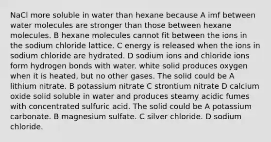 NaCl more soluble in water than hexane because A imf between water molecules are stronger than those between hexane molecules. B hexane molecules cannot fit between the ions in the sodium chloride lattice. C energy is released when the ions in sodium chloride are hydrated. D sodium ions and chloride ions form hydrogen bonds with water. white solid produces oxygen when it is heated, but no other gases. The solid could be A lithium nitrate. B potassium nitrate C strontium nitrate D calcium oxide solid soluble in water and produces steamy acidic fumes with concentrated sulfuric acid. The solid could be A potassium carbonate. B magnesium sulfate. C silver chloride. D sodium chloride.